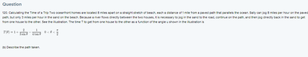 Question
120. Calculating the Time of a Trip Two oceanfront homes are located 8 miles apart on a straight stretch of beach, each a distance of 1 mile from a paved path that perallels the ocean. Sally can jog 8 miles per hour on the peved
path, but only 3 miles per hour in the sand on the beach. Because a river flows directly between the two houses, it is necessary to jog in the sand to the road, continue on the path, and then jog directly back in the sand to get
from one house to the other. See the illustration. The time T to get from one house to the other as a function of the angle u shown in the illustration is
T(0) = 1-
3 sin 6
4 tan 6
(b) Describe the peth taken.
