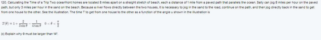 120. Calculating the Time of a Trip Two oceanfront homes are located 8 miles apart on a straight stretch of beach, each a distance of 1 mile from a paved path thet perallels the ocean. Sally can jog 8 miles per hour on the paved
path, but only 3 miles per hour in the sand on the beach. Because a river flows directly between the two houses, it is necessary to jog in the sand to the road, continue on the path, and then jog directly back in the sand to get
from one house to the other. See the illustration. The time T to get from one house to the other as a function of the angle u shown in the illustration is
T(6) = 1+
3sin e
4 tan 6
(C) Explain why e must be larger than 14".
