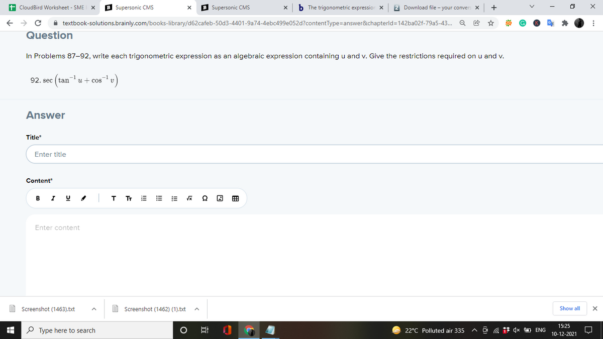t CloudBird Worksheet - SME
B Supersonic CMS
B Supersonic CMS
b The trigonometric expressior X
2 Download file - your conver
+
X
A textbook-solutions.brainly.com/books-library/d62cafeb-50d3-4401-9a74-4ebc499e052d?contentType=answer&chapterld=142ba02f-79a5-43.. Q E
Question
In Problems 87-92, write each trigonometric expression as an algebraic expression containing u and v. Give the restrictions required on u and v.
92. sec
u + cos
Answer
Title*
Enter title
Content*
B I U
т
r 三 = =
田
Enter content
A Screenshot (1463).txt
E Screenshot (1462) (1).txt
Show all
15:25
P Type here to search
22°C Polluted air 335
a 4x ENG
10-12-2021
