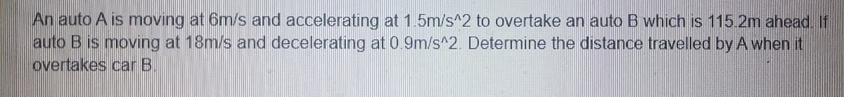 An auto A is moving at 6m/s and accelerating at 1.5m/s^2 to overtake an auto B which is 115.2m ahead. If
auto B is moving at 18m/s and decelerating at 0.9m/s^2. Determine the distance travelled by A when it
overtakes car B
