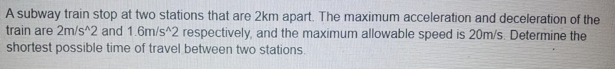 A subway train stop at two stations that are 2km apart. The maximum acceleration and deceleration of the
train are 2m/s^2 and 1.6m/s^2 respectively, and the maximum allowable speed is 20m/s. Determine the
shortest possible time of travel between two stations.
