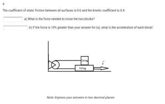 The coefficient of static friction between all surfaces is 0.6 and the kinetic coefficient is 0.4.
a) What is the force needed to move the two blocks?
b) If the force is 10% greater than your answer for (a), what is the acceleration of each block
50kg
Note: Express your answers in two decimal places.
