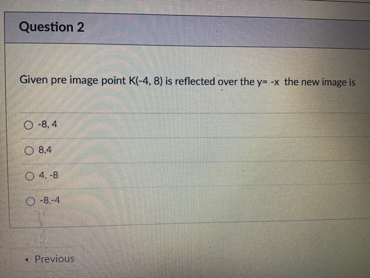 Question 2
Given pre image point K(-4, 8) is reflected over the y= -x the new image is
O-8, 4
O 8,4
O 4. -8
O-8.-4
« Previous

