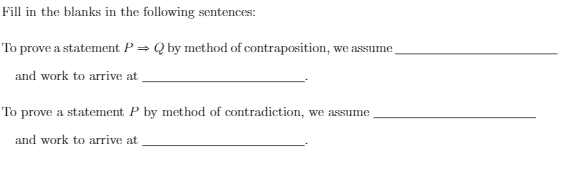 Fill in the blanks in the following sentences:
To prove a statement P = Q by method of contraposition, we assume,
and work to arrive at
To prove a statement P by method of contradiction, we assume
and work to arrive at
