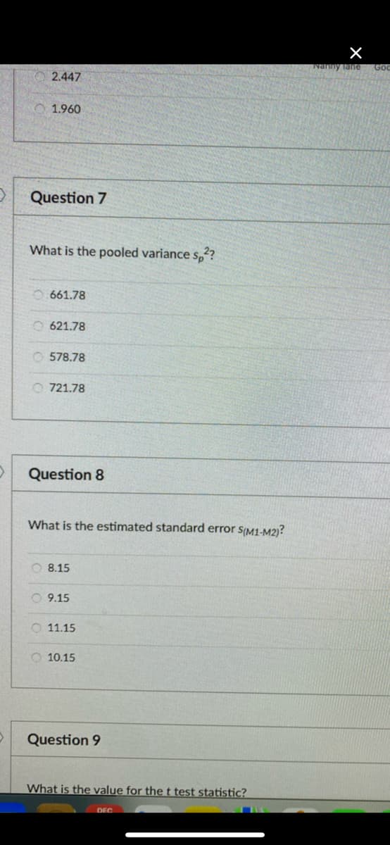 Nanny Tane
Goo
2.447
1.960
Question 7
What is the pooled variance s,??
661.78
O 621.78
O 578.78
O 721.78
Question 8
What is the estimated standard error s(M1-M2)?
O 8.15
O 9.15
O 11.15
O 10.15
Question 9
What is the value for the t test statistic?
DEC
