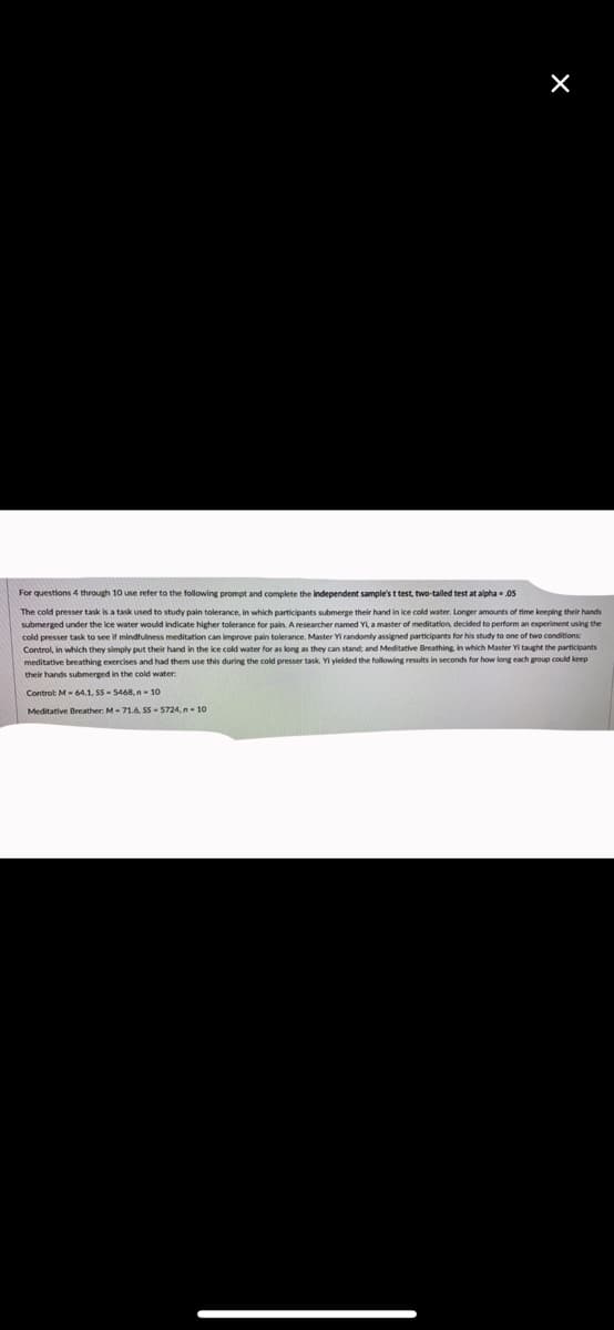 For questions 4 through 10 use refer to the following prompt and complete the independent sample's t test, two-tailed test at alpha - .05
The cold presser task is a task used to study pain tolerance, in which participants submerge their hand in ice cold water. Longer amounts of time keeping their hands
submerged under the ice water would indicate higher tolerance for pain. A researcher named Y a master of meditation, decided to perform an experiment using the
cold presser task to see it mindfulness meditation can improve pain tolerance. Master Yi randomly assigned participants for his study to one of two conditions:
Control, in which they simply put their hand in the ice cold water for as long as they can stand, and Meditative Breathing in which Master Yi taught the participants
meditative breathing exercises and had them use this during the cold presser task. Yi yielded the following results in seconds for how long each group could keep
their hands submerged in the cold water
Controt M- 64.1. SS- 5468.n- 10
Meditative Beeather: M-71.6. SS- 5724, n- 10
