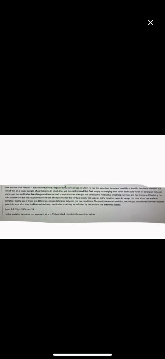 Now assume that Master Yi actually completed a repeated measures design in which he had the same two treatment conditions listed in the above example, but
tested this on a single sample of participants, in which they got the control condition first, simply submerging their hands in the cold water for as long as they can
stand, and the meditative breathing condition second, in which Master Yi taught the participants meditative breathing exercises and had them use this during the
cold presser task for the second measurement. The raw data for this study is exactly the same as in the previous example, except this time Yi can use a related
samples t test to see if there are differences in pain tolerance between the two conditions. The results demonstrated that, on average, participants showed increased
pain tolerance after they had learned and used meditative breathing, as indicated by the mean of the difference scores:
Mp -84, SSp - 1004, n- 10
Using a related samples t test approach, at a-.05 two tailed, complete the questions below:
