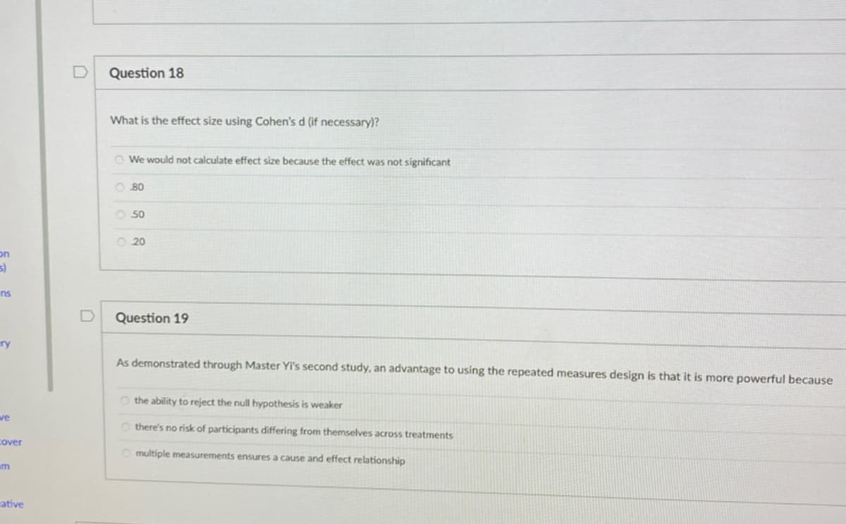 Question 18
What is the effect size using Cohen's d (if necessary)?
O We would not calculate effect size because the effect was not significant
O 80
O 50
O 20
on
ns
Question 19
ry
As demonstrated through Master Yi's second study, an advantage to using the repeated measures design is that it is more powerful because
O the ability to reject the null hypothesis is weaker
ve
O there's no risk of participants differing from themselves across treatments
Cover
O multiple measurements ensures a cause and effect relationship
um
ative
