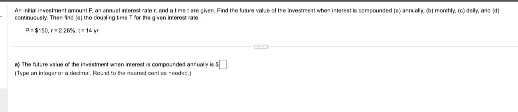 An initial investment amount P, an annual interest rate r, and a time t are given. Find the future value of the investment when interest is compounded (a) annually. (b) monthly, (c) daily, and (d).
continuously. Then find (e) the doubling time T for the given interest rate.
P= $150, r= 2.26%, t = 14 yr
a) The future value of the investment when interest is compounded annually is $.
(Type an integer or a decimal. Round to the nearest cent as needed.)