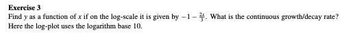 Exercise 3
Find y as a function of x if on the log-scale it is given by -1-. What is the continuous growth/decay rate?
Here the log-plot uses the logarithm base 10.