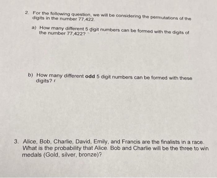 2. For the following question, we will be considering the permutations of the
digits in the number 77,422.
a) How many different 5 digit numbers can be formed with the digits of
the number 77,422?
b) How many different odd 5 digit numbers can be formed with these
digits? /
3. Alice, Bob, Charlie, David, Emily, and Francis are the finalists in a race.
What is the probability that Alice. Bob and Charlie will be the three to win
medals (Gold, silver, bronze)?