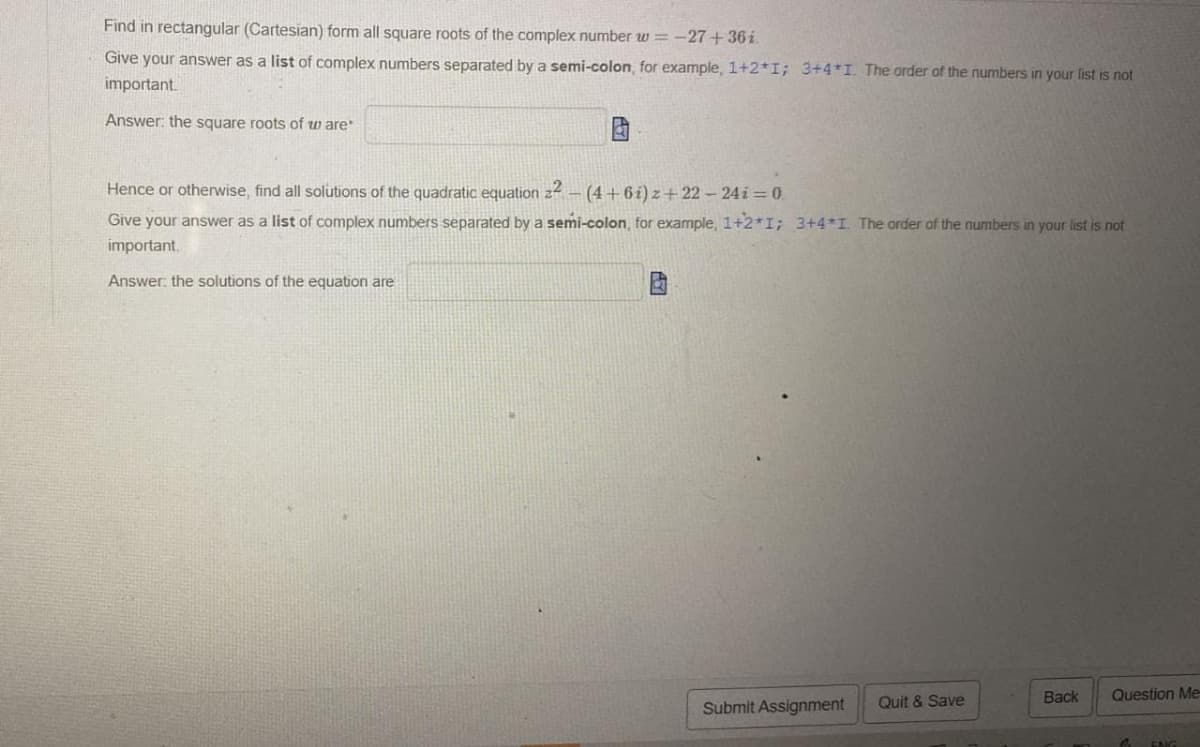 Find in rectangular (Cartesian) form all square roots of the complex number w=-27 +36i.
Give your answer as a list of complex numbers separated by a semi-colon, for example, 1+2*I; 3+4*1. The order of the numbers in your list is not
important.
Answer: the square roots of ware*
Hence or otherwise, find all solutions of the quadratic equation.
22 -(4+6i) z+22-24i=0.
Give your answer as a list of complex numbers separated by a semi-colon, for example, 1+2*1; 3+4*1. The order of the numbers in your list is not
important.
Answer: the solutions of the equation are
Submit Assignment
Quit & Save
Back
Question Me