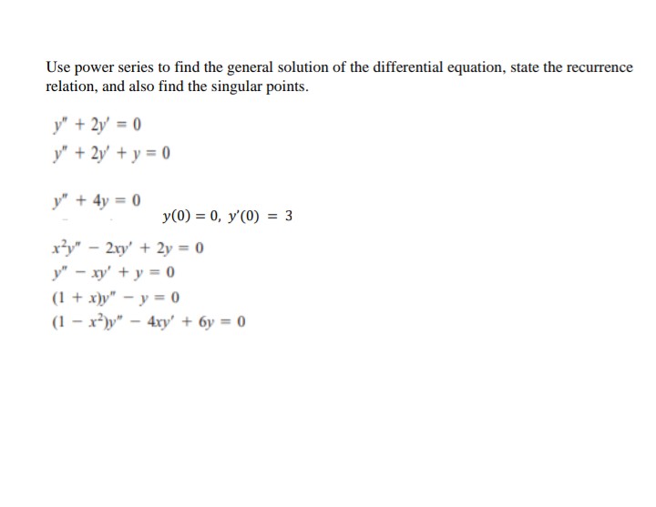 Use power series to find the general solution of the differential equation, state the recur
currence
relation, and also find the singular points.
y" + 2y = 0
y" + 2y + y = 0
y" + 4y = 0
y(0) = 0, y'(0) = 3
x²y" - 2xy + 2y = 0
y" - xy + y = 0
(1 + x)y" - y = 0
(1-x²)y" - 4xy' + 6y = 0