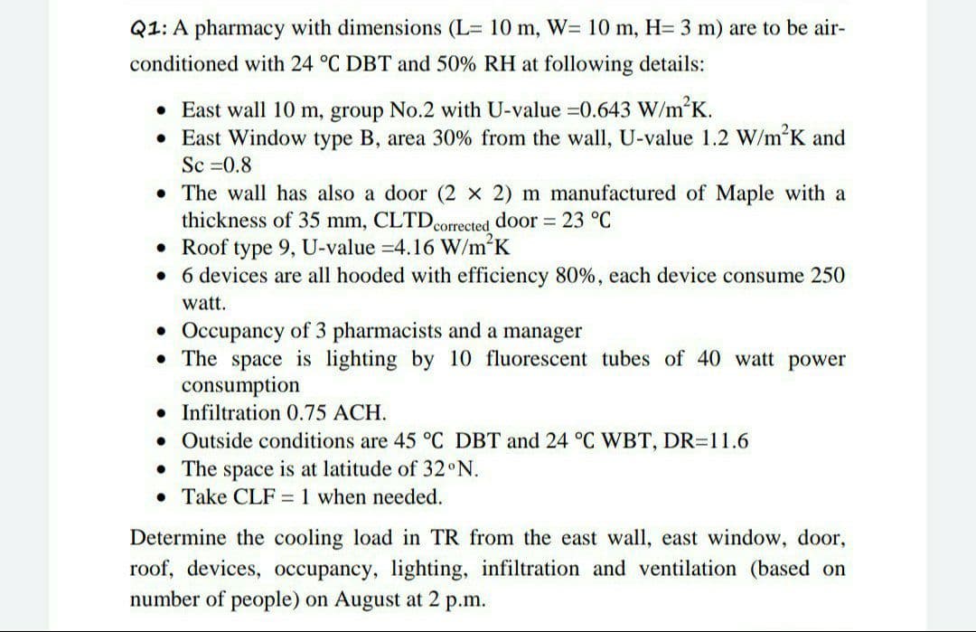 Q1: A pharmacy with dimensions (L= 10 m, W= 10 m, H= 3 m) are to be air-
conditioned with 24 °C DBT and 50% RH at following details:
• East wall 10 m, group No.2 with U-value =0.643 W/m'K.
• East Window type B, area 30% from the wall, U-value 1.2 W/m'K and
Sc =0.8
• The wall has also a door (2 x 2) m manufactured of Maple with a
thickness of 35 mm, CLTDcorrected door 23 °C
• Roof type 9, U-value =4.16 W/m2K
• 6 devices are all hooded with efficiency 80%, each device consume 250
watt.
Occupancy of 3 pharmacists and a manager
• The space is lighting by 10 fluorescent tubes of 40 watt power
consumption
• Infiltration 0.75 ACH.
• Outside conditions are 45 °C DBT and 24 °C WBT, DR=11.6
• The space is at latitude of 32 N.
• Take CLF = 1 when needed.
Determine the cooling load in TR from the east wall, east window, door,
roof, devices, occupancy, lighting, infiltration and ventilation (based on
number of people) on August at 2 p.m.
