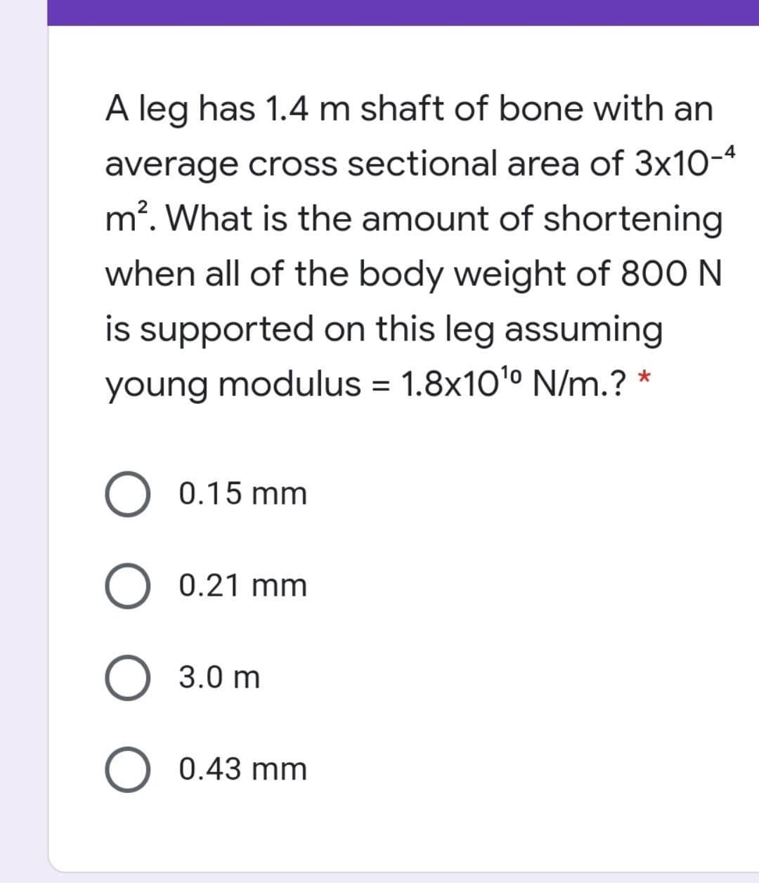 A leg has 1.4 m shaft of bone with an
average cross sectional area of 3x10-4
m?. What is the amount of shortening
when all of the body weight of 800 N
is supported on this leg assuming
young modulus = 1.8x10'º N/m.? *
O 0.15 mm
O 0.21 mm
O 3.0 m
O 0.43 mm
