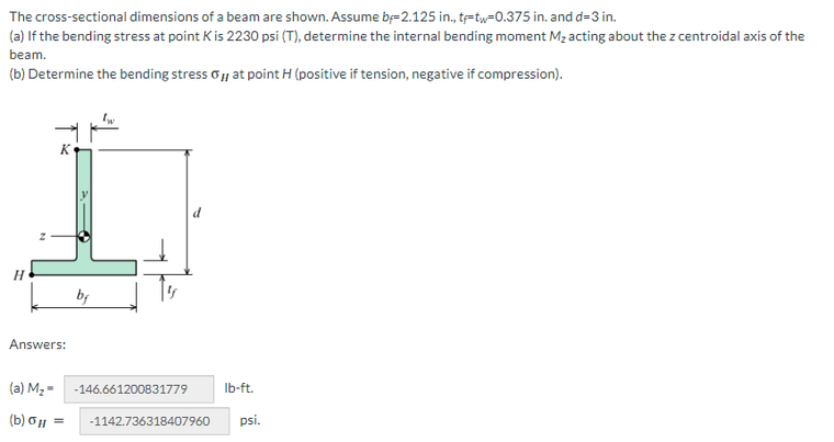 The
cross-sectional dimensions of a beam are shown. Assume by-2.125 in., t-tw-0.375 in. and d-3 in.
(a) If the bending stress at point K is 2230 psi (T), determine the internal bending moment M₂ acting about the z centroidal axis of the
beam.
(b) Determine the bending stress , at point H (positive if tension, negative if compression).
H
K
Answers:
bf
(a) M₂ = -146.661200831779
(b) G|| = -1142.736318407960 psi.
lb-ft.