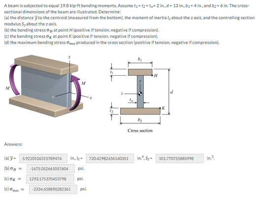 A beam is subjected to equal 19.8 kip-ft bending moments. Assume t₁-t2-tw 2 in., d-13 in., b₁-4 in., and b2-6 in. The cross-
sectional dimensions of the beam are illustrated. Determine:
(a) the distance to the centroid (measured from the bottom), the moment of inertial about the z axis, and the controlling section
modulus S₂ about the z axis.
(b) the bending stress at point H (positive if tension, negative if compression).
(c) the bending stress at point K (positive if tension, negative if compression).
(d) the maximum bending stress
x produced in the cross section (positive if tension, negative if compression).
Answers:
(a) - 5.9210526315789474
(b) = -1675.052661057604 psi.
psi.
(c) ok= 1293.175370453798
(c) m
in., /₂-
= -2334.658890282361 psi.
4₁
b₁
720.42982456140351
by
Cross section
in.4.5₂-
H
K
101.770755885998
in.³.