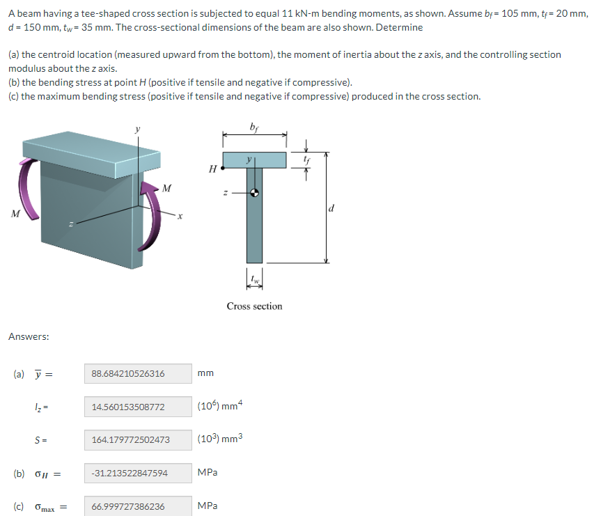 A beam having a tee-shaped cross section is subjected to equal 11 kN-m bending moments, as shown. Assume bf= 105 mm, t+= 20 mm,
d = 150 mm, tw = 35 mm. The cross-sectional dimensions of the beam are also shown. Determine
(a) the centroid location (measured upward from the bottom), the moment of inertia about the z axis, and the controlling section
modulus about the z axis.
(b) the bending stress at point H (positive if tensile and negative if compressive).
(c) the maximum bending stress (positive if tensile and negative if compressive) produced in the cross section.
M
Answers:
(a) y =
1/₂ =
S=
(b) 0μ =
(c) Gmax
=
M
88.684210526316
14.560153508772
164.179772502473
-31.213522847594
66.999727386236
X
H
mm
(10%) mm4
(10³) mm³
MPa
Cross section
MPa
bf