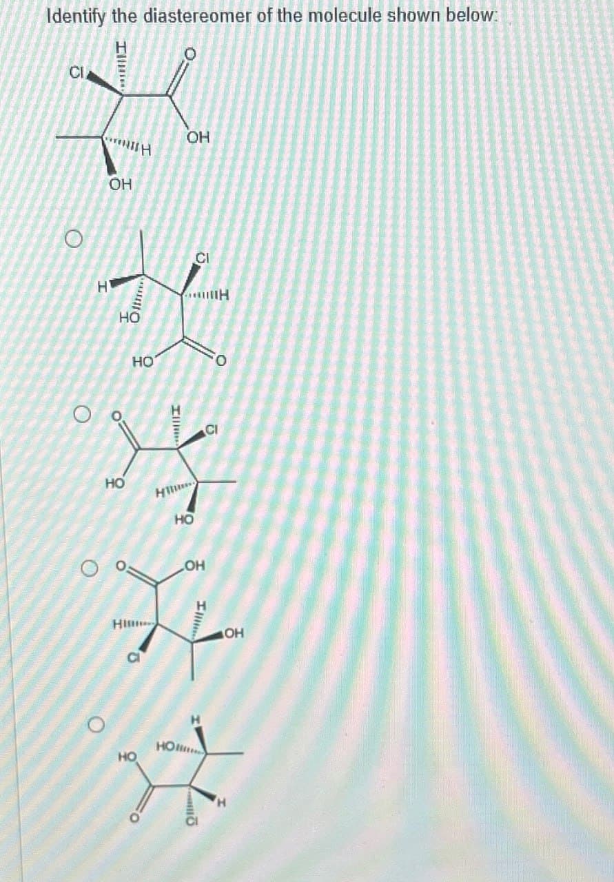 Identify the diastereomer of the molecule shown below:
CI
I
O
OH
H
OH
HO
CI
H
0
HO
CI
六
O
HO
O
HO
OH
H
HI
a
O
HO
OH
HON