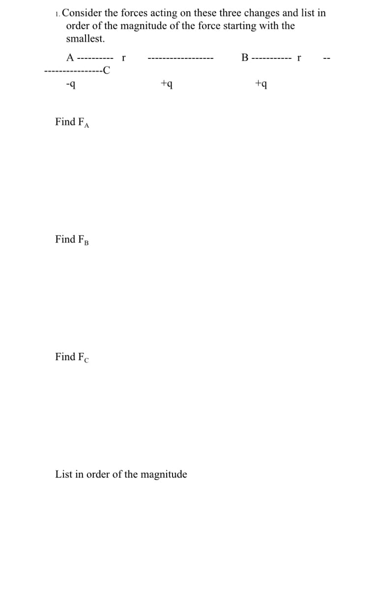 1. Consider the forces acting on these three changes and list in
order of the magnitude of the force starting with the
smallest.
A
B
-C
-q
+q
+q
Find FA
Find FB
Find Fc
List in order of the magnitude
