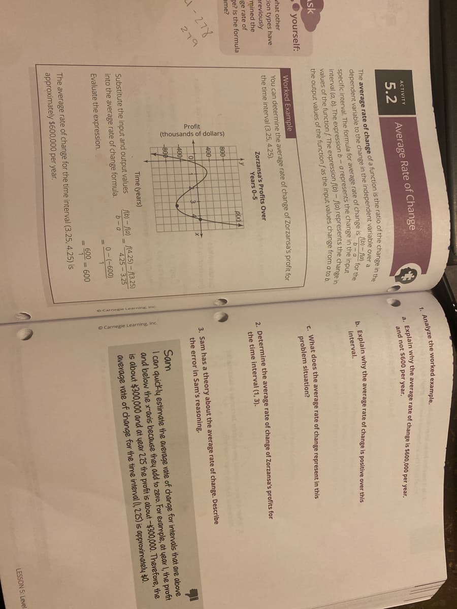 Profit
(thousands of dollars)
O Carnegie Learning, Inc.
ACTIVITY
5.2
Average Rate of Change
and not $600 per year.
dependent variable to the change in the independent variable over
specific interval. The formula for average rate of change is
interval (a, b). The expressionb-a represents the change in the innu
values of the function f The expression f(b) - (a) represents the cha
the output values of the function fas the input values change from oe
Ab) – la)
b-a
for the
Explain why the average rate of change is positive over this
interval.
sk
O yourself:
- What does the average rate of change represent in this
what other
Worked Example
problem situation?
You can determine the average rate of change of Zorzansa's profit for
the time interval (3.25, 4.25).
cion types have
previously
mined the
ge rate of
ge? Is the formula
Zorzansa's Profits Over
Years 0-5
2. Determine the average rate of change of Zorzansa's profits for
the time interval (1, 3).
ame?
p(x) 4
800
-278
279
400
3. Sam has a theory about the average rate of change. Describe
the error in Sam's reasoning.
-400-
-800
Sam
I can quickly estimate the average vate of change for intervals that are above
and below the x-axis because they add to zero. For example, at year I, the profit
is about $300,000 and at year 2.25 the profit is about -$300,000. Therefore, the
average vate of change for the time interval (1, 2.25) is approximately $0.
Time (years)
Substitute the input and output values
into the average rate of change formula.
fib) – fla)_ f(4.25) – f(3.25)
b-a
4.25 - 3.25
Evaluate the expression.
0- (-600)
600
= 600
The average rate of change for the time interval (3.25, 4.25) is
approximately $600,000 per year.
1. example.
The of of a function is the ratio of the change in the
LESSON 5: Level
