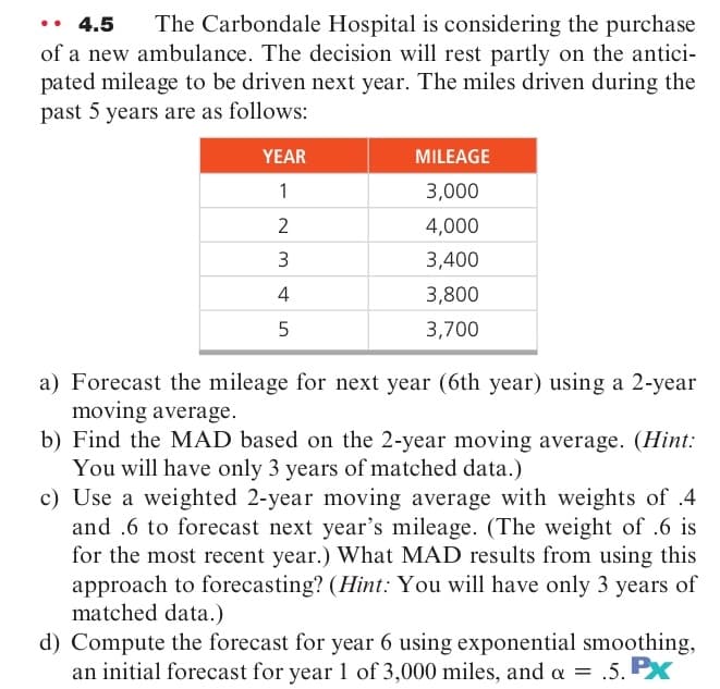 • 4.5
The Carbondale Hospital is considering the purchase
of a new ambulance. The decision will rest partly on the antici-
pated mileage to be driven next year. The miles driven during the
past 5 years are as follows:
YEAR
MILEAGE
1
3,000
2
4,000
3
3,400
4
3,800
5
3,700
a) Forecast the mileage for next year (6th year) using a 2-year
moving average.
b) Find the MAD based on the 2-year moving average. (Hint:
You will have only 3 years of matched data.)
c) Use a weighted 2-year moving average with weights of .4
and .6 to forecast next year's mileage. (The weight of .6 is
for the most recent year.) What MAD results from using this
approach to forecasting? (Hint.: You will have only 3 years of
matched data.)
d) Compute the forecast for year 6 using exponential smoothing,
an initial forecast for year l of 3,000 miles, and a = .5.

