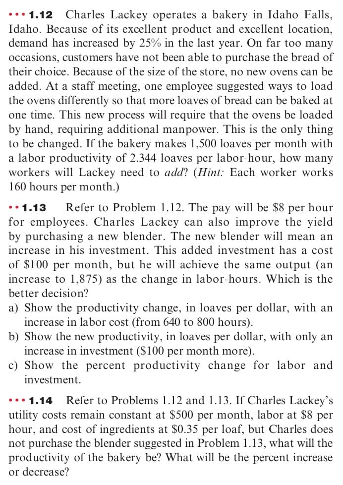 •.• 1.12
Charles Lackey operates a bakery in Idaho Falls,
Idaho. Because of its excellent product and excellent location,
demand has increased by 25% in the last year. On far too many
occasions, customers have not been able to purchase the bread of
their choice. Because of the size of the store, no new ovens can be
added. At a staff meeting, one employee suggested ways to load
the ovens differently so that more loaves of bread can be baked at
one time. This new process will require that the ovens be loaded
by hand, requiring additional manpower. This is the only thing
to be changed. If the bakery makes 1,500 loaves per month with
a labor productivity of 2.344 loaves per labor-hour, how many
workers will Lackey need to add? (Hint: Each worker works
160 hours per month.)
Refer to Problem 1.12. The pay will be $8 per hour
for employees. Charles Lackey can also improve the yield
by purchasing a new blender. The new blender will mean an
increase in his investment. This added investment has a cost
••1.13
of $100 per month, but he will achieve the same output (an
increase to 1,875) as the change in labor-hours. Which is the
better decision?
a) Show the productivity change, in loaves per dollar, with an
increase in labor cost (from 640 to 800 hours).
b) Show the new productivity, in loaves per dollar, with only an
increase in investment ($100 per month more).
c) Show the percent productivity change for labor and
investment.
••• 1.14
Refer to Problems 1.12 and 1.13. If Charles Lackey's
utility costs remain constant at $500 per month, labor at $8 per
hour, and cost of ingredients at $0.35 per loaf, but Charles does
not purchase the blender suggested in Problem 1.13, what will the
productivity of the bakery be? What will be the percent increase
or decrease?
