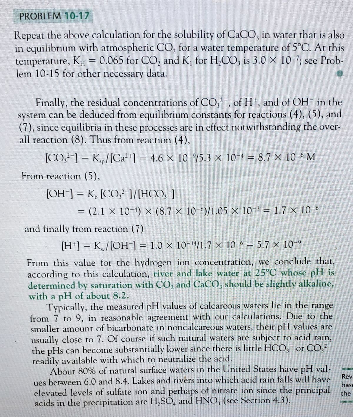 PROBLEM 10-17
Repeat the above calculation for the solubility of CaCO3 in water that is also
in equilibrium with atmospheric CO₂ for a water temperature of 5°C. At this
temperature, KH 0.065 for CO₂ and K₁ for H₂CO3 is 3.0 x 10-7; see Prob-
lem 10-15 for other necessary data.
-
Finally, the residual concentrations of CO2, of Ht, and of OH- in the
system can be deduced from equilibrium constants for reactions (4), (5), and
(7), since equilibria in these processes are in effect notwithstanding the over-
all reaction (8). Thus from reaction (4),
[CO₂²-] = K₂p/[Ca²+] = 4.6 × 10-%/5.3 × 10-4 = 8.7 × 10-6 M
From reaction (5),
[OH-] = K[CO,¹-]/[HCO,1]
=
(2.1 × 10-4) × (8.7 × 10-6)/1.05 × 10-³ = 1.7 × 10-6
and finally from reaction (7)
[H+] = K₁/[OH-] = 1.0 × 10-¹4/1.7 x 10-6 = 5.7 x 10-⁹
From this value for the hydrogen ion concentration, we conclude that,
according to this calculation, river and lake water at 25°C whose pH is
determined by saturation with CO₂ and CaCO, should be slightly alkaline,
with a pH of about 8.2.
Typically, the measured pH values of calcareous waters lie in the range
from 7 to 9, in reasonable agreement with our calculations. Due to the
smaller amount of bicarbonate in noncalcareous waters, their pH values are
usually close to 7. Of course if such natural waters are subject to acid rain,
the pHs can become substantially lower since there is little HCO, or CO²-
readily available with which to neutralize the acid.
About 80% of natural surface waters in the United States have pH val-
ues between 6.0 and 8.4. Lakes and rivers into which acid rain falls will have
elevated levels of sulfate ion and perhaps of nitrate ion since the principal
acids in the precipitation are H₂SO, and HNO, (see Section 4.3).
Revi
base
the
TIL