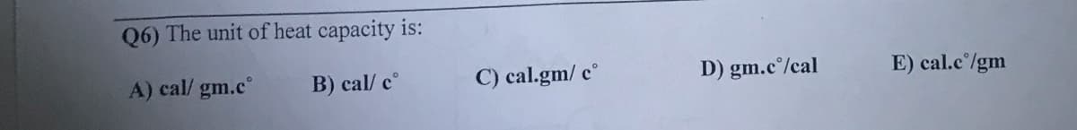 Q6) The unit of heat capacity is:
A) cal/ gm.c°
B) cal/ c°
C) cal.gm/ c°
D) gm.c°/cal
E) cal.c°/gm
