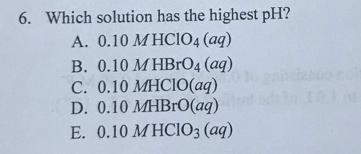 6. Which solution has the highest pH?
A. 0.10 M HCIO4 (aq)
B. 0.10 M HBrO4 (aq)
C. 0.10 MHCI0(aq)
D. 0.10 MHBRO(aq)
E. 0.10 MHCIO3 (aq)
