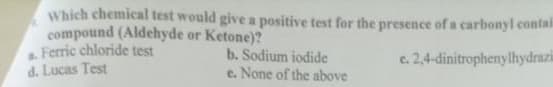 Which chemical test would give a positive test for the presence of a carbonyl contai
compound (Aldehyde or Ketone)?
a Ferric chloride test
d. Lucas Test
b. Sodium iodide
e. None of the above
c. 2,4-dinitrophenylhydrazi
