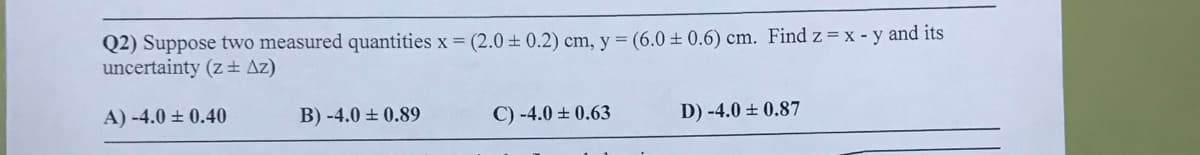 Q2) Suppose two measured quantities x = (2.0 ± 0.2) cm, y = (6.0 ± 0.6) cm. Find z= x - y and its
uncertainty (z+ Az)
A) -4.0 ± 0.40
B) -4.0 + 0.89
C) -4.0 ± 0.63
D) -4.0 ± 0.87
