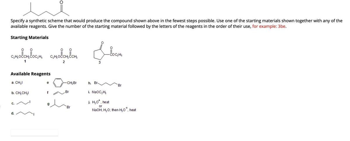 Specify a synthetic scheme that would produce the compound shown above in the fewest steps possible. Use one of the starting materials shown together with any of the
available reagents. Give the number of the starting material followed by the letters of the reagents in the order of their use, for example: 3be.
Starting Materials
словото вости словотван
2
Available Reagents
a. CH₂I
b. CH₂CH₂I
0=
e
f
-CH₂Br
Br
Br
h. Br
Locati
Br
i. NaOC₂H₂
j. H₂O*, heat
or
NaOH, H₂O; then H₂O*, heat