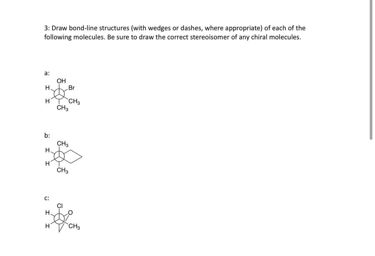 3: Draw bond-line structures (with wedges or dashes, where appropriate) of each of the
following molecules. Be sure to draw the correct stereoisomer of any chiral molecules.
a:
H.
H
I I
C:
H.
OH
b:
CH3
H
S
CH3
H
Br
CH3
CH3
CI
CH3