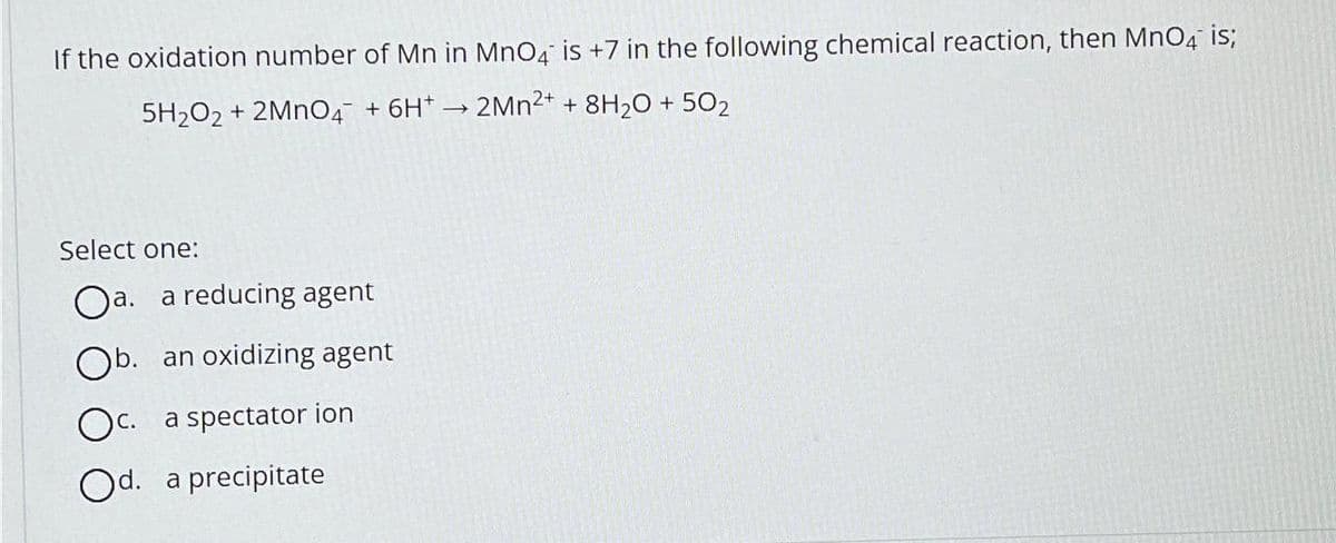 If the oxidation number of Mn in MnO4 is +7 in the following chemical reaction, then MnO4 is;
5H₂O2 + 2MnO4 + 6H*→2Mn²+ + 8H₂O + 502
Select one:
Oa.
a. a reducing agent
Ob. an oxidizing agent
Oc. a spectator ion
Od. a precipitate