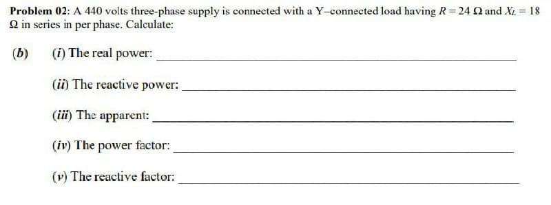 Problem 02: A 440 volts three-phase supply is connected with a Y-connected load having R= 24 Q and X. = 18
2 in series in per phase. Calculate:
%3!
(b)
(i) The real power:
(ii) The reactive power:
(iii) The apparent:
(iv) The power factor:
(v) The reactive factor:
