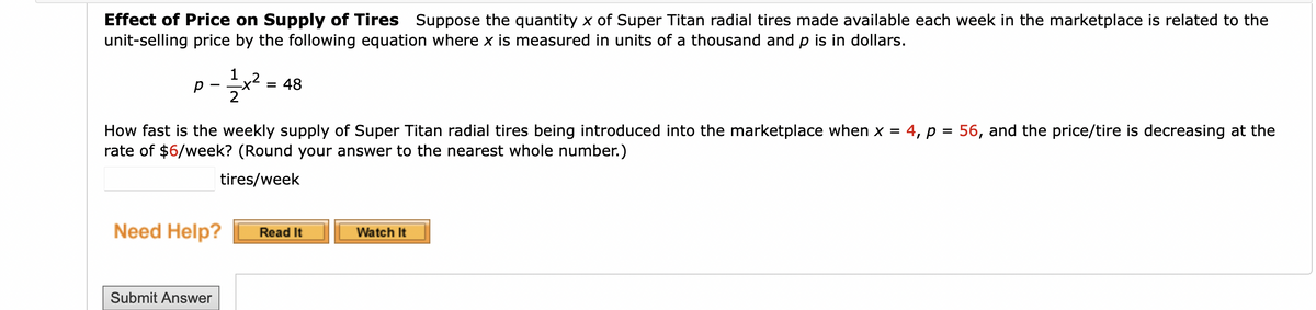 Effect of Price on Supply of Tires Suppose the quantity x of Super Titan radial tires made available each week in the marketplace is related to the
unit-selling price by the following equation where x is measured in units of a thousand and p is in dollars.
1
= 48
2
How fast is the weekly supply of Super Titan radial tires being introduced into the marketplace when x =
rate of $6/week? (Round your answer to the nearest whole number.)
4, p = 56, and the price/tire is decreasing at the
%3D
tires/week
Need Help?
Read It
Watch It
Submit Answer
