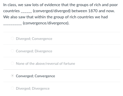 In class, we saw lots of evidence that the groups of rich and poor
countries (converged/diverged) between 1870 and now.
We also saw that within the group of rich countries we had
(convergence/divergence).
Diverged; Convergence
Converged; Divergence
None of the above/reversal of fortune
Converged; Convergence
Diverged; Divergence
