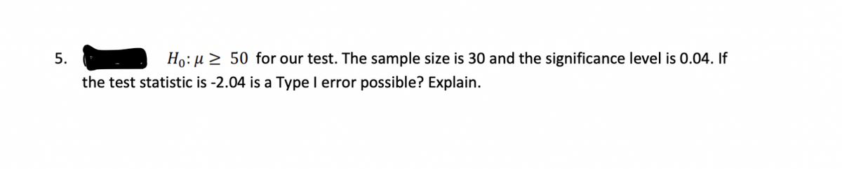 Ho: µ 2 50 for our test. The sample size is 30 and the significance level is 0.04. If
the test statistic is -2.04 is a Type I error possible? Explain.
5.
