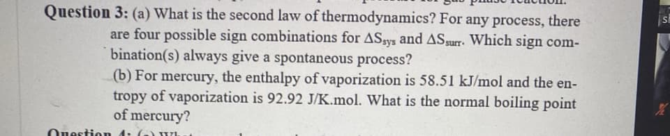 Question 3: (a) What is the second law of thermodynamics? For any process, there
sh
are four possible sign combinations for ASgys and ASsurr. Which sign com-
bination(s) always give a spontaneous process?
(b) For mercury, the enthalpy of vaporization is 58.51 kJ/mol and the en-
tropy of vaporization is 92.92 J/K.mol. What is the normal boiling point
of mercury?
Ouestion
