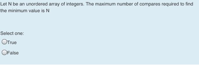 Let N be an unordered array of integers. The maximum number of compares required to find
the minimum value is N
Select one:
OTrue
OFalse
