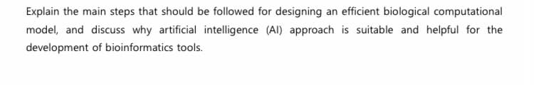 Explain the main steps that should be followed for designing an efficient biological computational
model, and discuss why artificial intelligence (AI) approach is suitable and helpful for the
development of bioinformatics tools.
