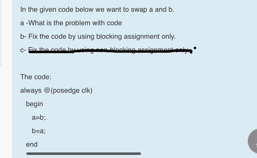 In the given code below we want to swap a and b.
a -What is the problem with code
b- Fix the code by using blocking assignment only.
c- Eiv the code by ueieg nes blocking assianment enly
The code:
always @(posedge clk)
begin
a=b;
b=a;
end
