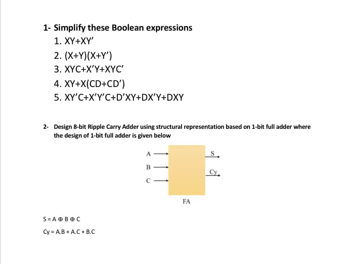 1- Simplify these Boolean expressions
1. XҮ+XҮ"
2. (X+Y)(X+Y')
3. XYC+X'Y+XYC'
4. XY+X(CD+CD')
5. XY'C+X'Y'C+D'XY+DX'Y+DXY
2- Design 8-bit Ripple Carry Adder using structural representation based on 1-bit full adder where
the design of 1-bit full adder is given below
A
B
Cy,
C -
FA
S= A OB O C
Cy = A.B + A.C + B.C
