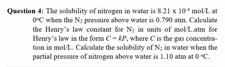 Question 4: The solubility of nitrogen in water is 8.21 x 10-4 mol/L at
0°C when the N2 pressure above water is 0.790 atm. Calculate
the Henry's law constant for N2 in units of mol/L.atm for
Henry's law in the form C= kP, where C is the gas concentra-
tion in mol/L. Calculate the solubility of N2 in water when the
partial pressure of nitrogen above water is 1.10 atm at 0 °C.
