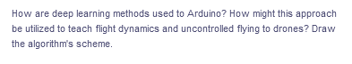 How are deep learning methods used to Arduino? How might this approach
be utilized to teach flight dynamics and uncontrolled flying to drones? Draw
the algorithm's scheme.