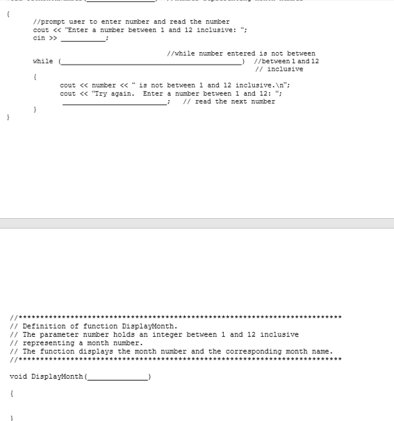 //prompt user to enter number and read the number
cout <« "Enter a number between 1 and 12 inclusive: ":
cin >>
//while number entered is not between
//between 1 and 12
// inclusive
while
{
cout « number « " is not between 1 and 12 inclusive. \n";
cout « "Try again. Enter a number between 1 and 12: ";
// read the next number
}
//*******************
// Definition of function DisplayMonth.
// The parameter number holds an integer between 1 and 12 inclusive
// representing a month number.
// The function displays the month number and the corresponding month name.
**********
//***********
****************************
**************
void DisplayMonth (_
