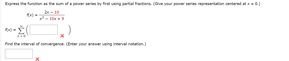 Express the function as the sum of a power series by first using partial fractions. (Give your power series representation centered at x = 0.)
2x – 10
f(x)
x2 - 10x + 9
f(x) = E
n = 0
Find the interval of convergence. (Enter your answer using interval notation.)
