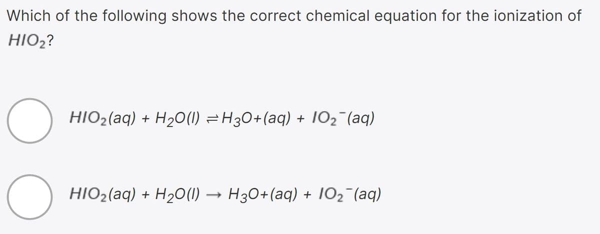 Which of the following shows the correct chemical equation for the ionization of
HIO2?
HIO2(aq) + H2O(1) =H30+(aq) + 102 (aq)
HIO2(aq) + H2O(1)
) → H30+(aq) + 102¯(aq)
