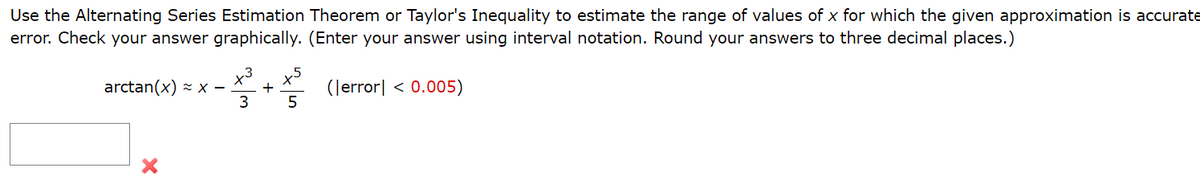 Use the Alternating Series Estimation Theorem or Taylor's Inequality to estimate the range of values of x for which the given approximation is accurate
error. Check your answer graphically. (Enter your answer using interval notation. Round your answers to three decimal places.)
x5
arctan(x) - x –
+
3
5
(Jerror| < 0.005)
